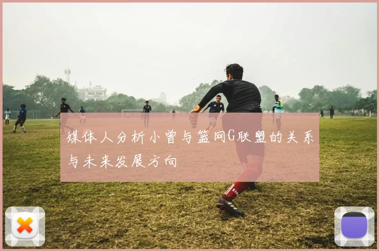 媒体人分析小曾与篮网G联盟的关系与未来发展方向