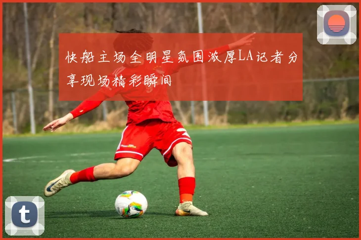 快船主场全明星氛围浓厚LA记者分享现场精彩瞬间