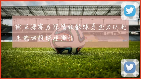 徐正源赛后深情致歉球员全力以赴未能回报球迷期待