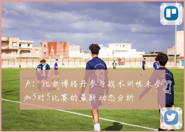 卢：比尔博格丹参与战术训练未参加5对5比赛的最新动态分析