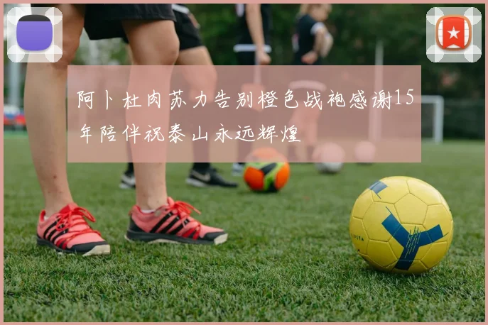 阿卜杜肉苏力告别橙色战袍感谢15年陪伴祝泰山永远辉煌