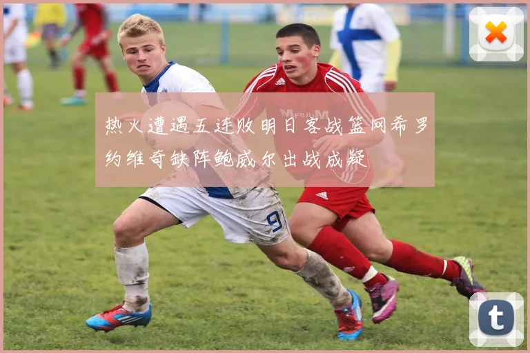 热火遭遇五连败明日客战篮网希罗约维奇缺阵鲍威尔出战成疑
