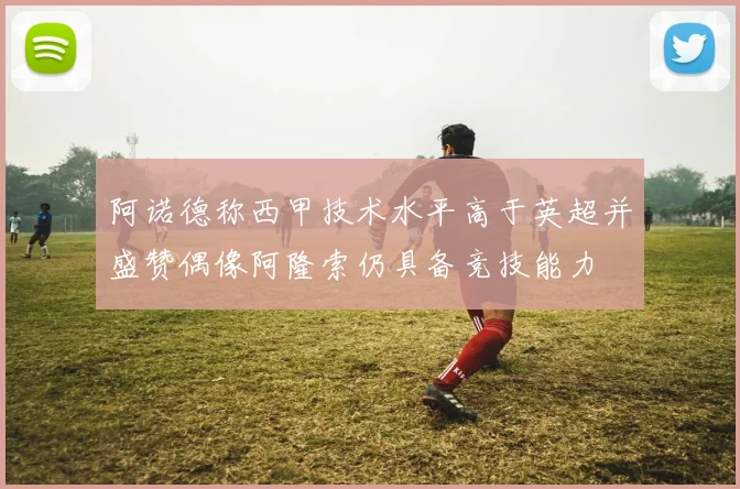 阿诺德称西甲技术水平高于英超并盛赞偶像阿隆索仍具备竞技能力