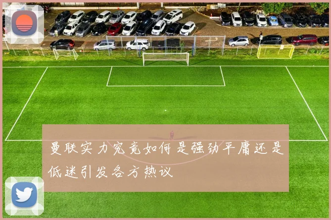 曼联实力究竟如何是强劲平庸还是低迷引发各方热议