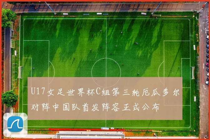 U17女足世界杯C组第三轮厄瓜多尔对阵中国队首发阵容正式公布