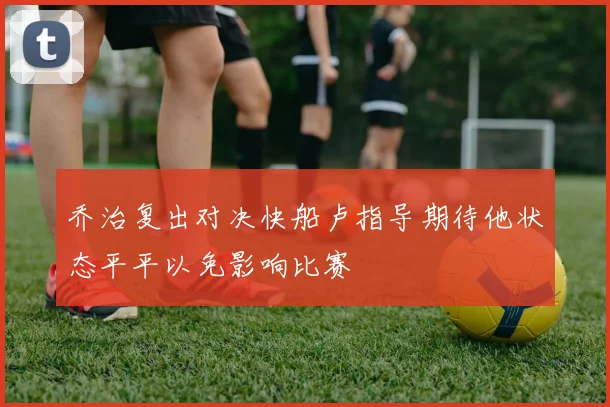 乔治复出对决快船卢指导期待他状态平平以免影响比赛