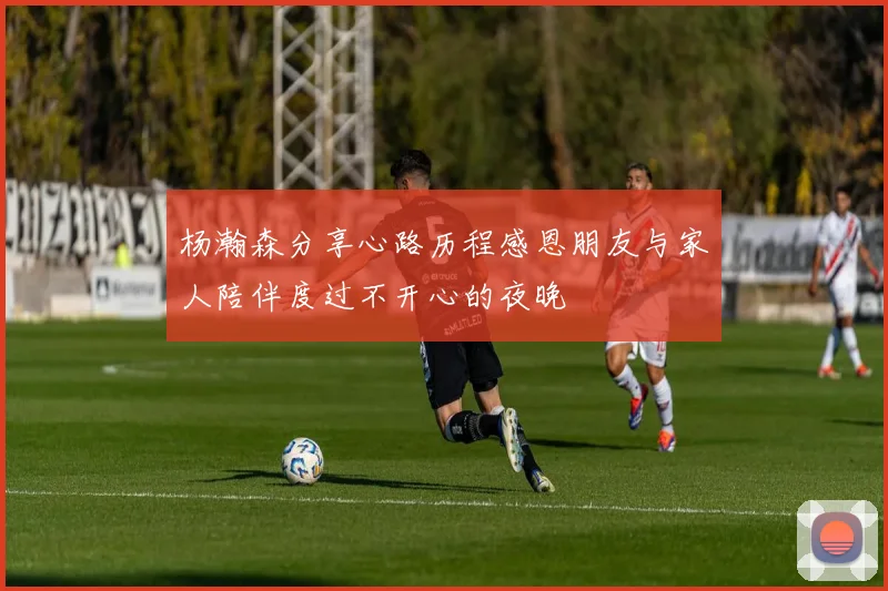 杨瀚森分享心路历程感恩朋友与家人陪伴度过不开心的夜晚