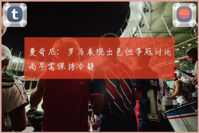 曼奇尼：罗马表现出色但争冠讨论尚早需保持冷静