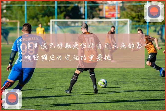 库里谈巴特勒受伤对自己未来的影响强调应对变化的重要性