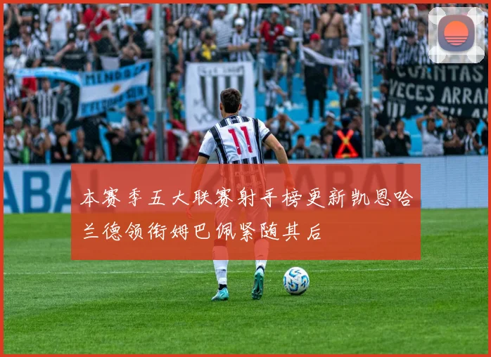 本赛季五大联赛射手榜更新凯恩哈兰德领衔姆巴佩紧随其后