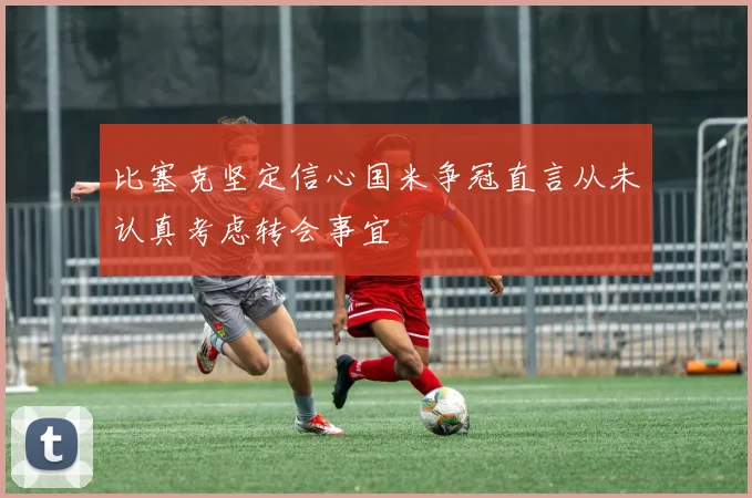 比塞克坚定信心国米争冠直言从未认真考虑转会事宜