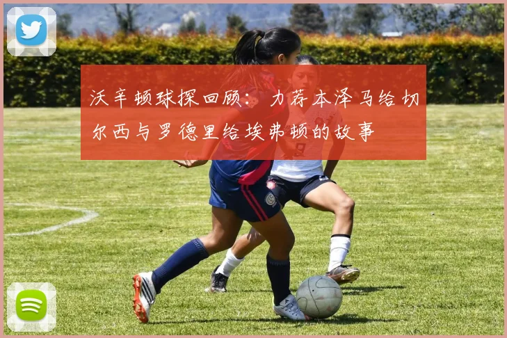 沃辛顿球探回顾：力荐本泽马给切尔西与罗德里给埃弗顿的故事