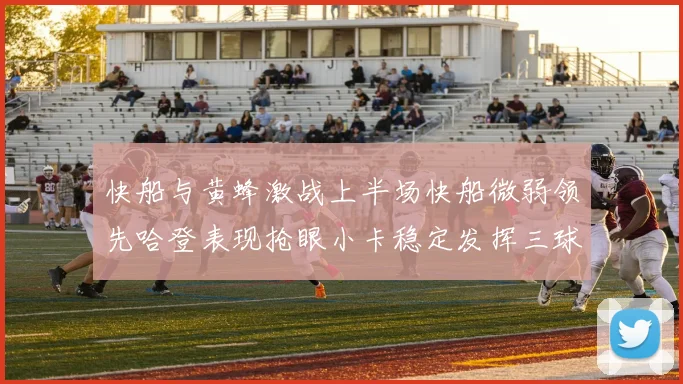 快船与黄蜂激战上半场快船微弱领先哈登表现抢眼小卡稳定发挥三球状态起伏