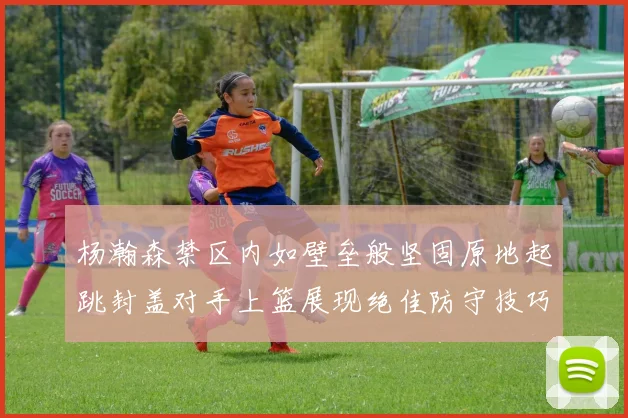 杨瀚森禁区内如壁垒般坚固原地起跳封盖对手上篮展现绝佳防守技巧