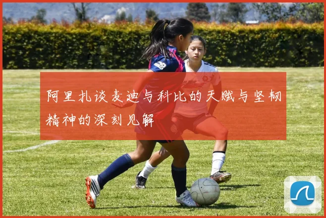 阿里扎谈麦迪与科比的天赋与坚韧精神的深刻见解