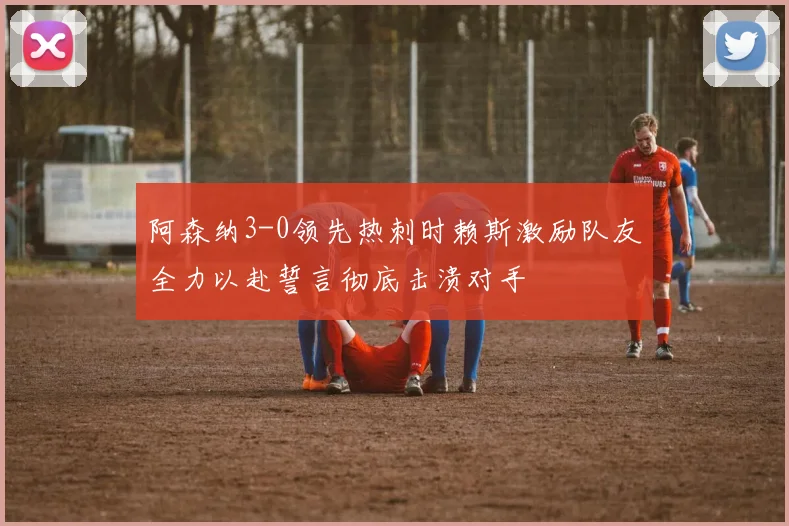 阿森纳3-0领先热刺时赖斯激励队友全力以赴誓言彻底击溃对手