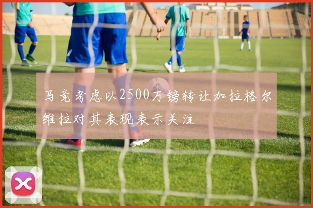 马竞考虑以2500万镑转让加拉格尔维拉对其表现表示关注