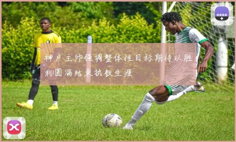 神户主帅强调整体性目标期待以胜利圆满结束执教生涯