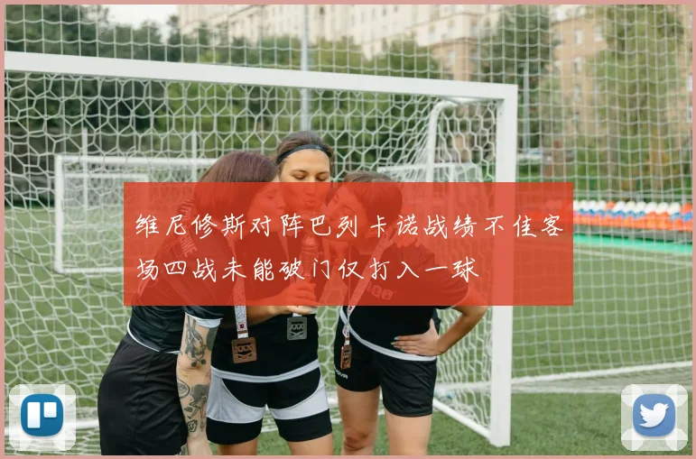 维尼修斯对阵巴列卡诺战绩不佳客场四战未能破门仅打入一球