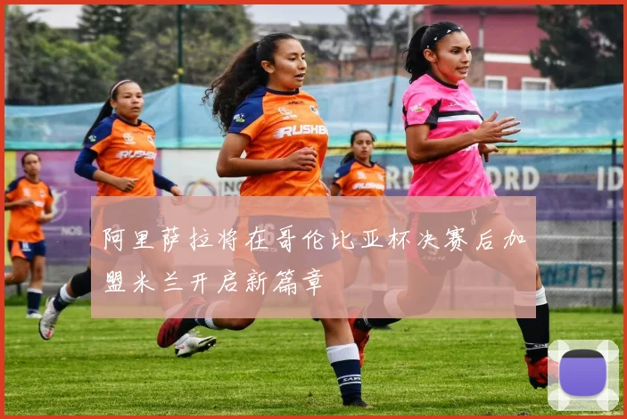 阿里萨拉将在哥伦比亚杯决赛后加盟米兰开启新篇章