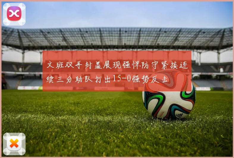 文班双手封盖展现强悍防守紧接连续三分助队打出15-0强势反击