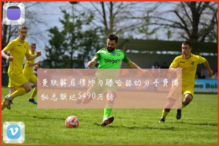 曼联解雇穆帅与滕哈赫的分手费揭秘总额达5490万镑