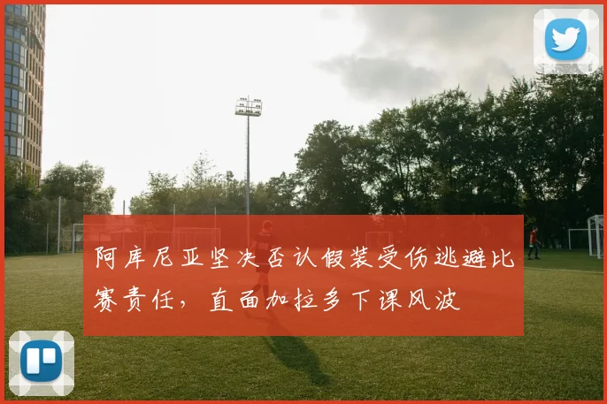阿库尼亚坚决否认假装受伤逃避比赛责任，直面加拉多下课风波