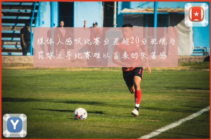 媒体人感叹比赛分差超20分犯规与罚球主导比赛难以言表的失落感