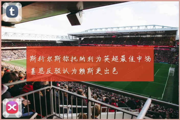斯科尔斯称托纳利为英超最佳中场基恩反驳认为赖斯更出色