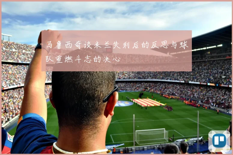 马鲁西奇谈米兰失利后的反思与球队重燃斗志的决心