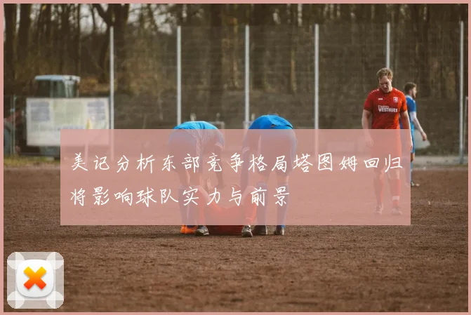 美记分析东部竞争格局塔图姆回归将影响球队实力与前景