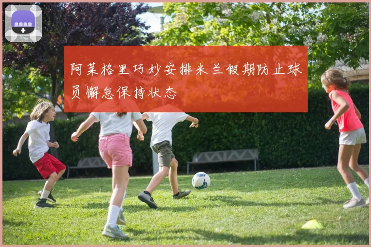 阿莱格里巧妙安排米兰假期防止球员懈怠保持状态